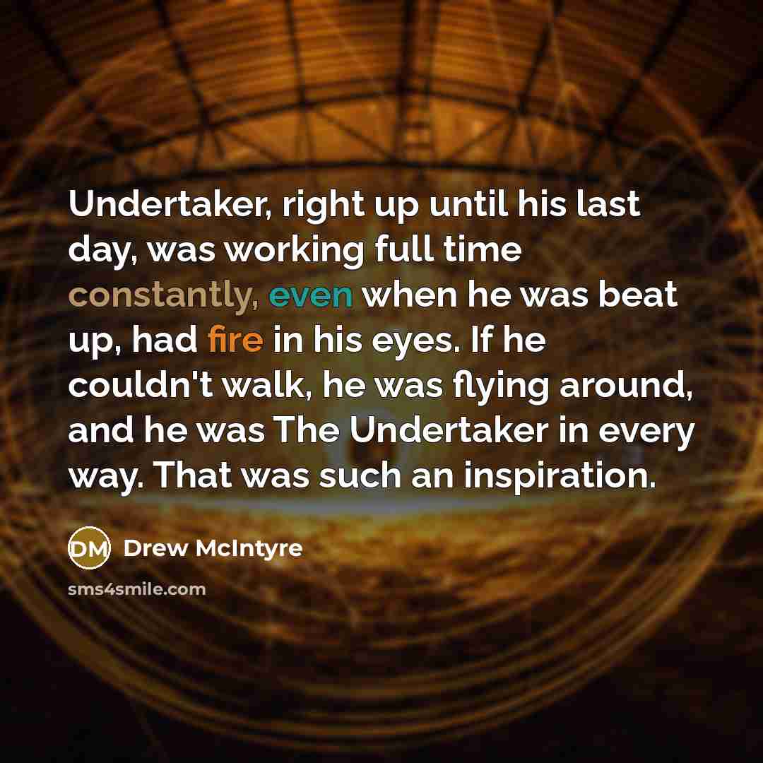 “Undertaker, right up until his last day, was working full time constantly, even when he was beat up, had fire in his eyes. If he couldn't walk, he was flying around, and he was The Undertaker in every way. That was such an inspiration.” quote by Drew McIntyre
