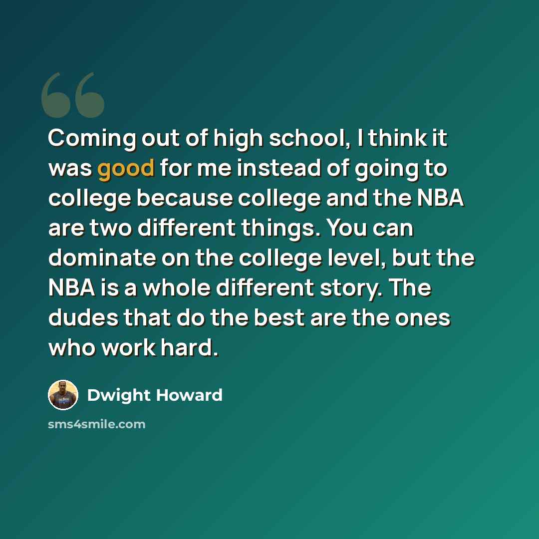 “Coming out of high school, I think it was good for me instead of going to college because college and the NBA are two different things. You can dominate on the college level, but the NBA is a whole different story. The dudes that do the best are the ones who work hard.” quote by Dwight Howard