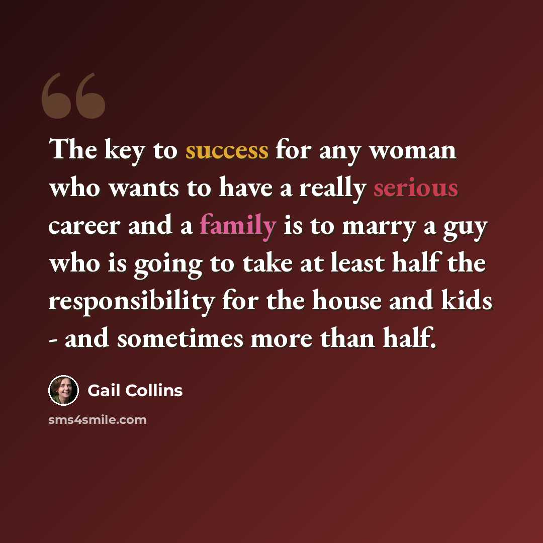 “The key to success for any woman who wants to have a really serious career and a family is to marry a guy who is going to take at least half the responsibility for the house and kids - and sometimes more than half.” quote by Gail Collins