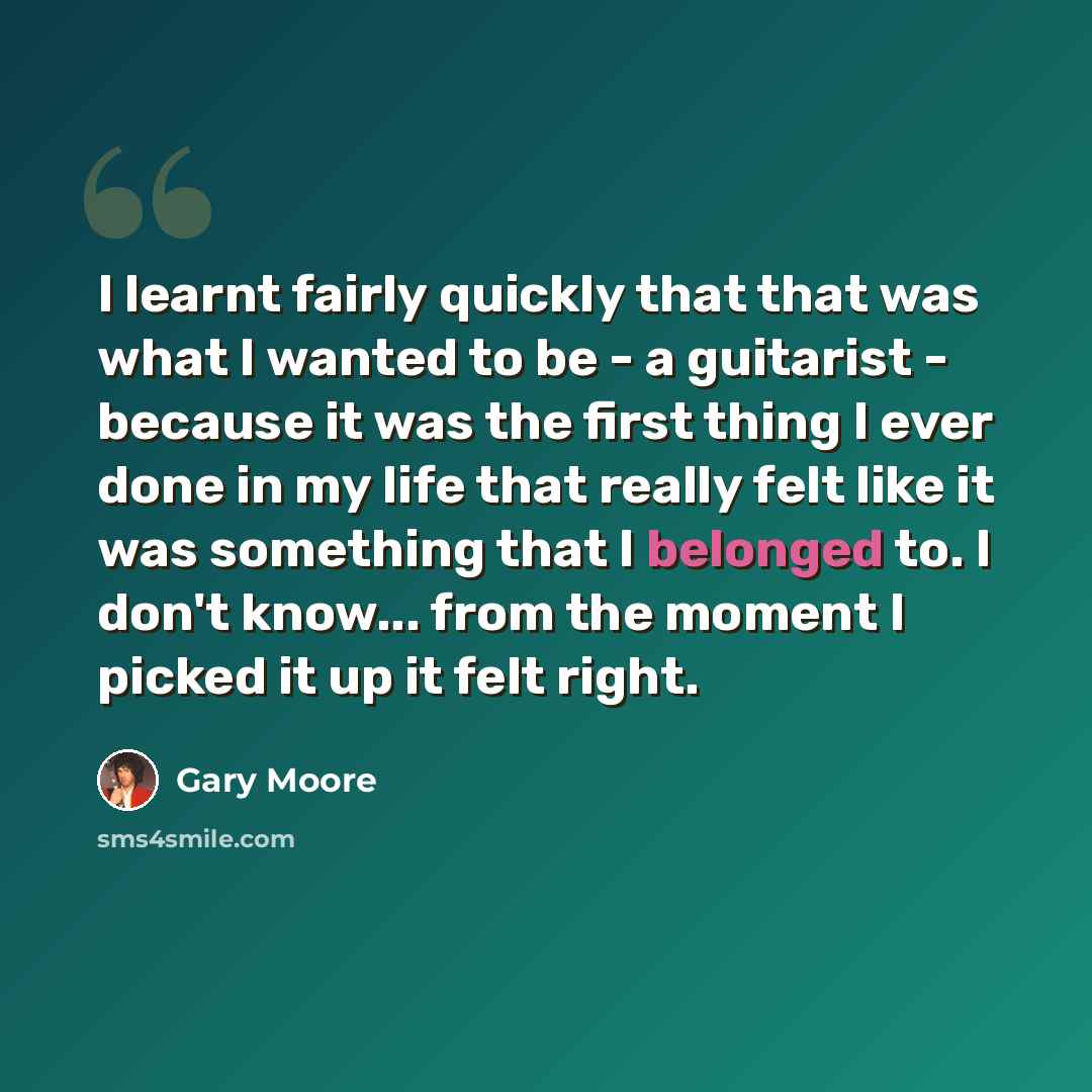 “I learnt fairly quickly that that was what I wanted to be - a guitarist - because it was the first thing I ever done in my life that really felt like it was something that I belonged to. I don't know... from the moment I picked it up it felt right.” quote by Gary Moore
