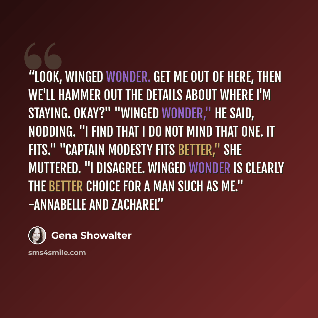 “Look, Winged Wonder. Get me out of here, then we'll hammer out the details about where I'm staying. Okay?" "Winged Wonder," he said, nodding. "I find that I do not mind that one. It fits." "Captain Modesty fits better," she muttered. "I disagree. Winged Wonder is clearly the better choice for a…” quote by Gena Showalter