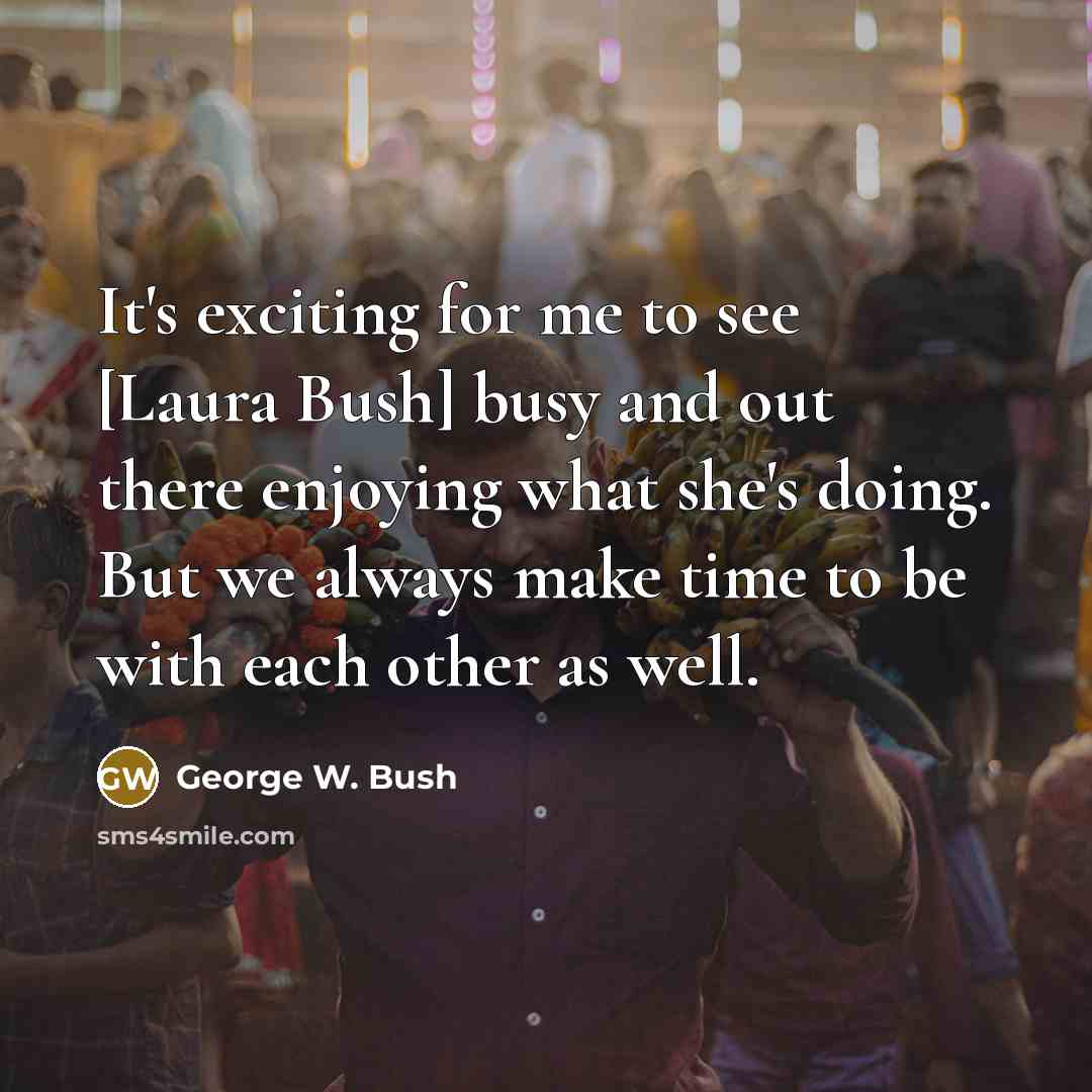 “It's exciting for me to see [Laura Bush] busy and out there enjoying what she's doing. But we always make time to be with each other as well.” quote by George W. Bush
