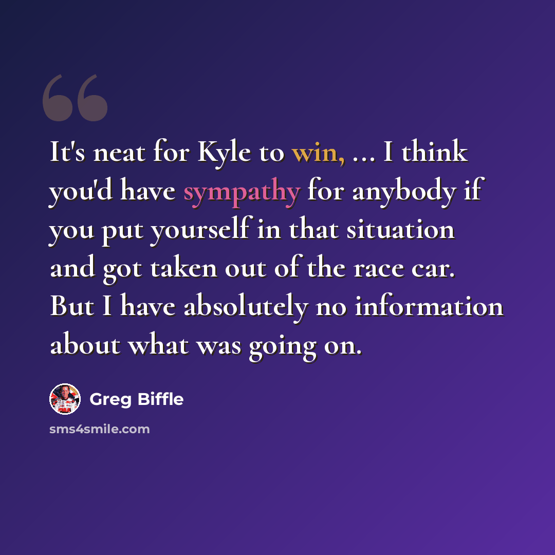 “It's neat for Kyle to win, ... I think you'd have sympathy for anybody if you put yourself in that situation and got taken out of the race car. But I have absolutely no information about what was going on.” quote by Greg Biffle