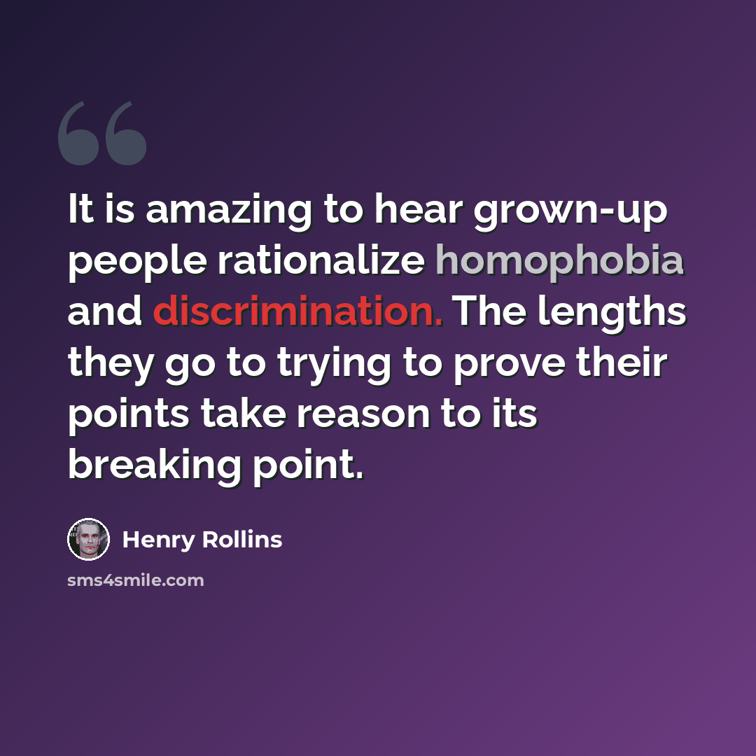 “It is amazing to hear grown-up people rationalize homophobia and discrimination. The lengths they go to trying to prove their points take reason to its breaking point.” quote by Henry Rollins