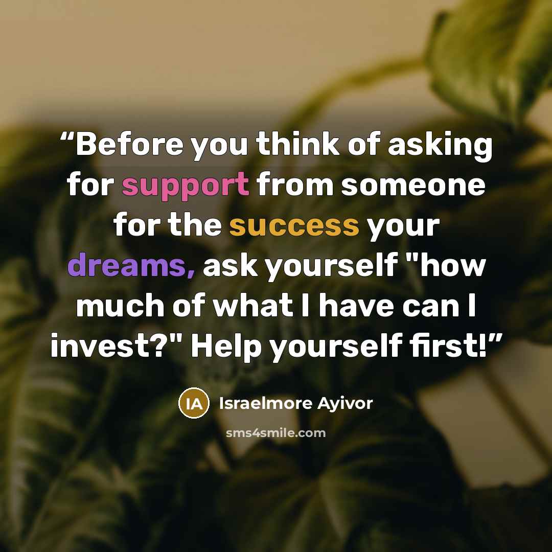 “Before you think of asking for support from someone for the success your dreams, ask yourself "how much of what I have can I invest?" Help yourself first!” quote by Israelmore Ayivor