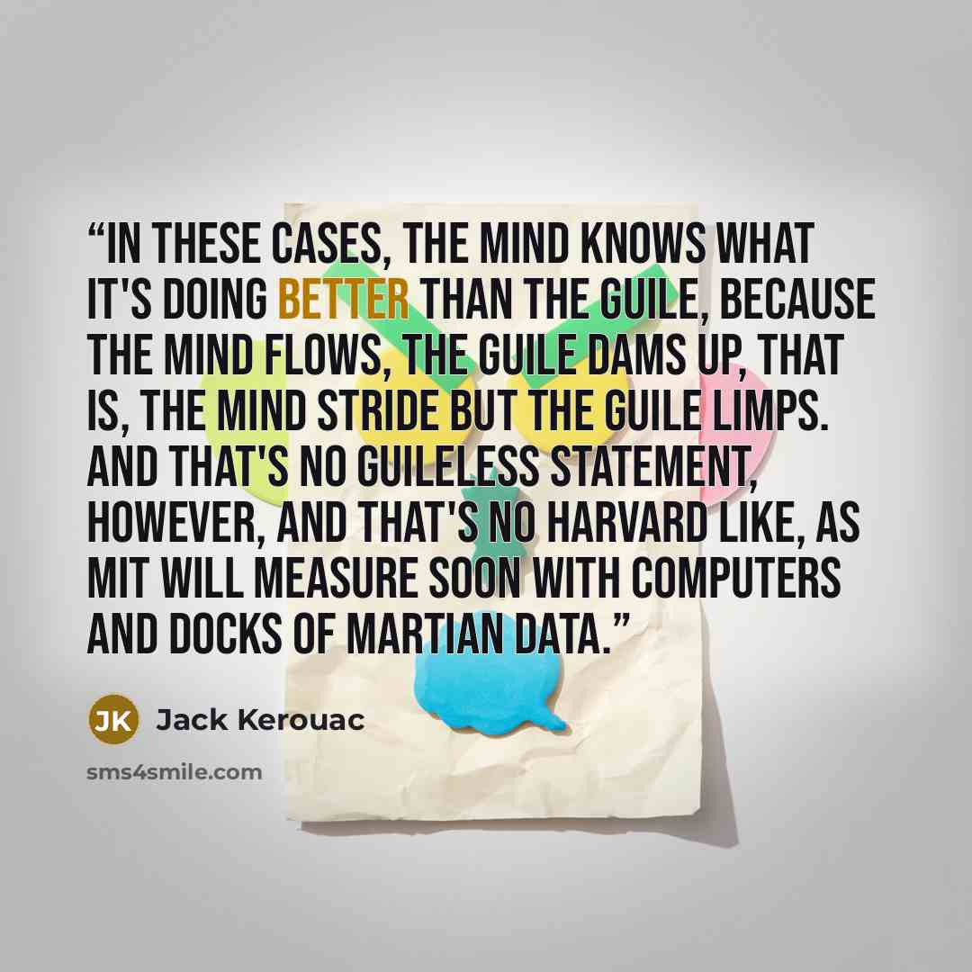 “In these cases, the mind knows what it's doing better than the guile, because the mind flows, the guile dams up, that is, the mind stride but the guile limps. And that's no guileless statement, however, and that's no Harvard like, as MIT will measure soon with computers and docks of Martian data.” quote by Jack Kerouac