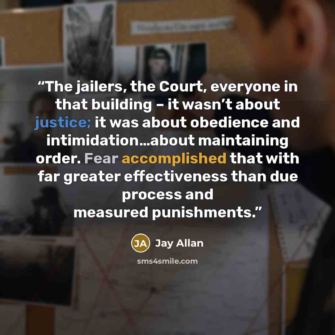 “The jailers, the Court, everyone in that building – it wasn’t about justice; it was about obedience and intimidation…about maintaining order. Fear accomplished that with far greater effectiveness than due process and measured punishments.” quote by Jay Allan