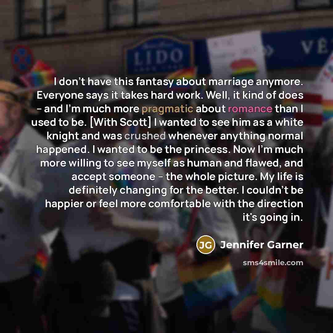 “I don't have this fantasy about marriage anymore. Everyone says it takes hard work. Well, it kind of does -- and I'm much more pragmatic about romance than I used to be. [With Scott] I wanted to see him as a white knight and was crushed whenever anything normal happened. I wanted to be the…” quote by Jennifer Garner