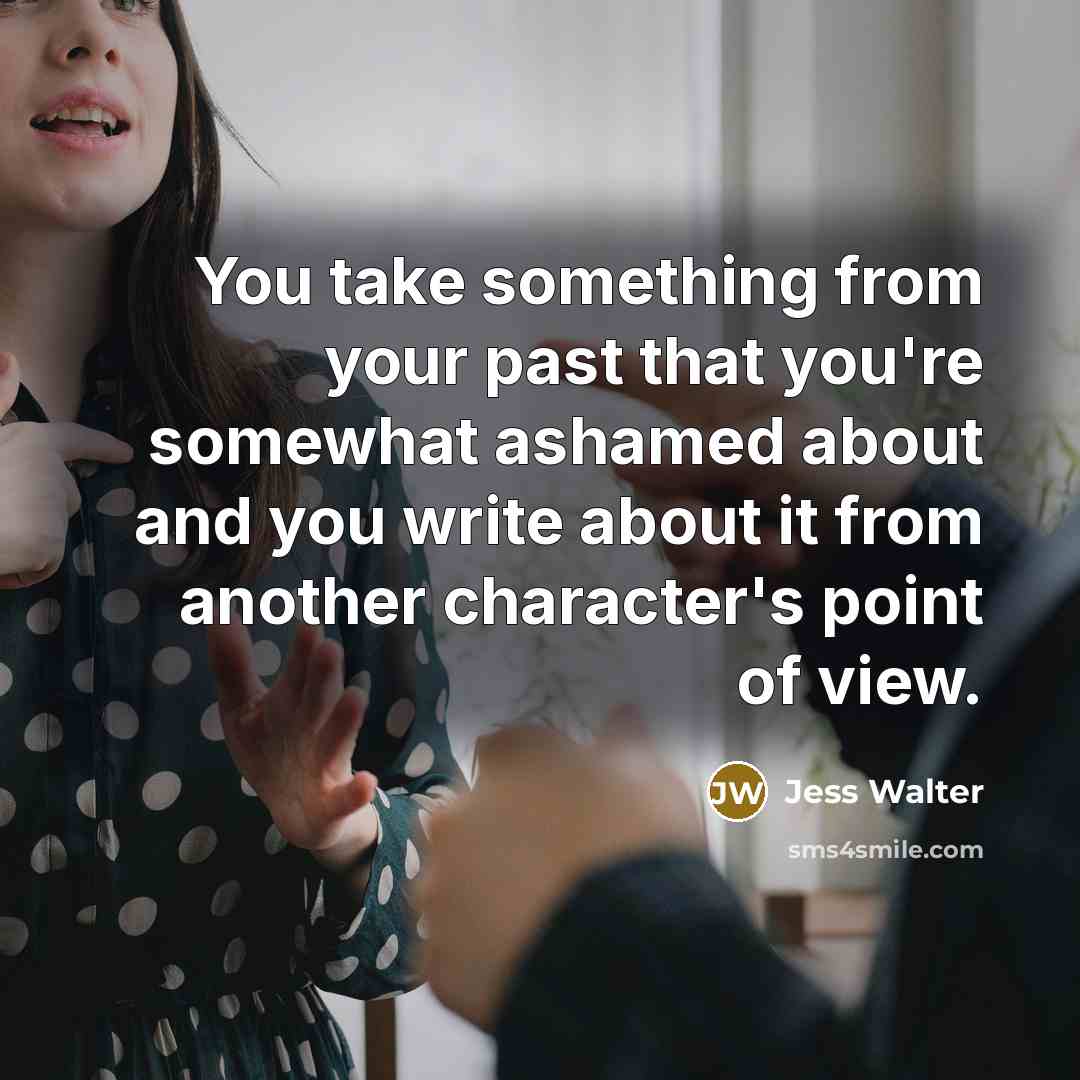 “You take something from your past that you're somewhat ashamed about and you write about it from another character's point of view.” quote by Jess Walter