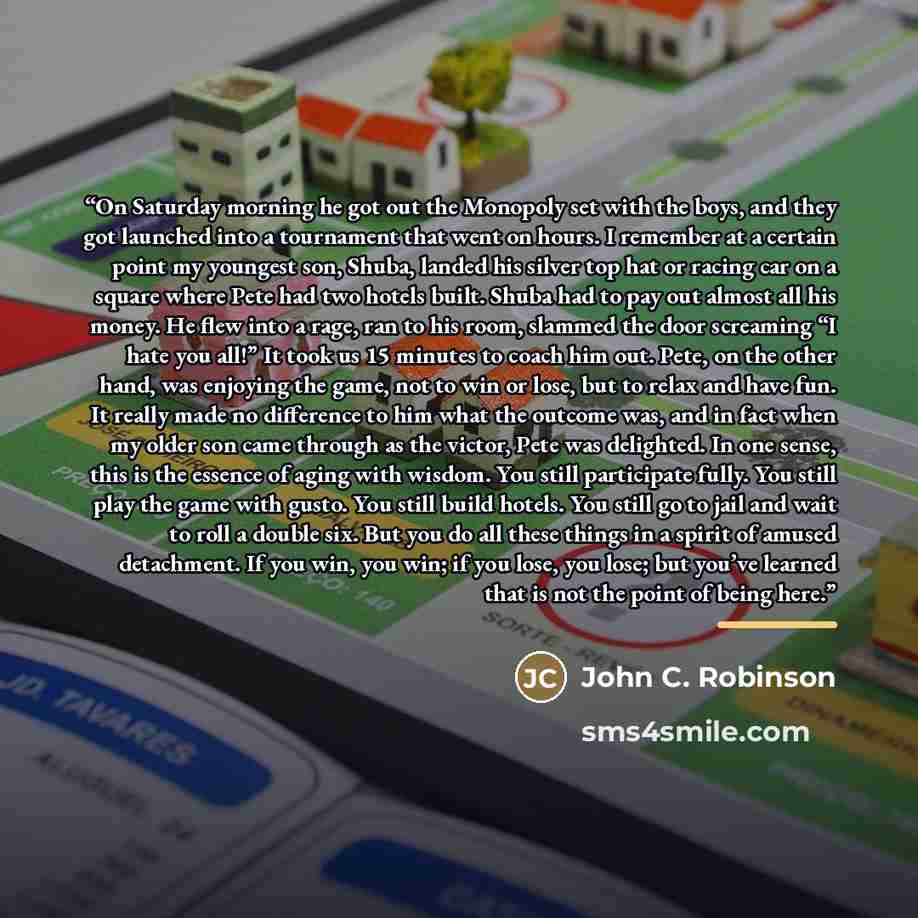 “On Saturday morning he got out the Monopoly set with the boys, and they got launched into a tournament that went on hours. I remember at a certain point my youngest son, Shuba, landed his silver top hat or racing car on a square where Pete had two hotels built. Shuba had to pay out almost all his…” quote by John C. Robinson