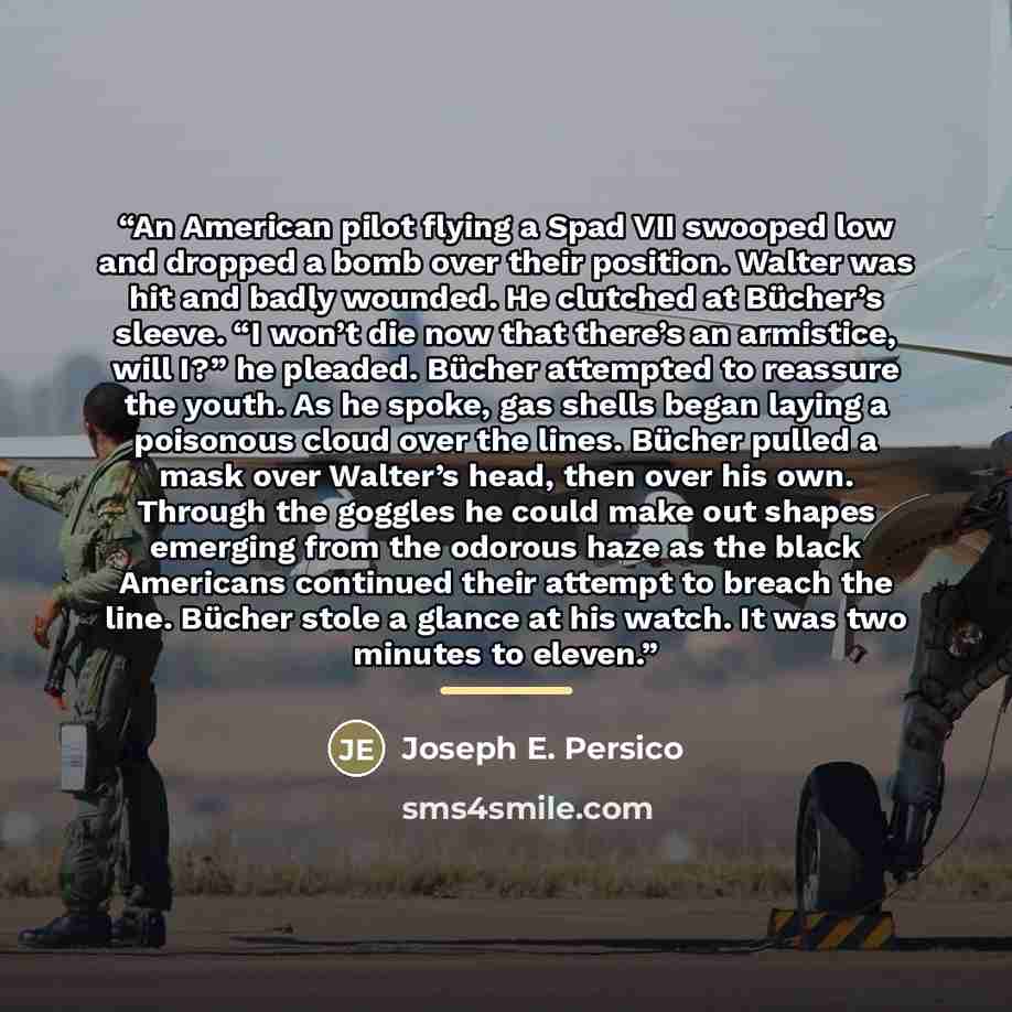 “An American pilot flying a Spad VII swooped low and dropped a bomb over their position. Walter was hit and badly wounded. He clutched at Bücher’s sleeve. “I won’t die now that there’s an armistice, will I?” he pleaded. Bücher attempted to reassure the youth. As he spoke, gas shells began laying a…” quote by Joseph E. Persico