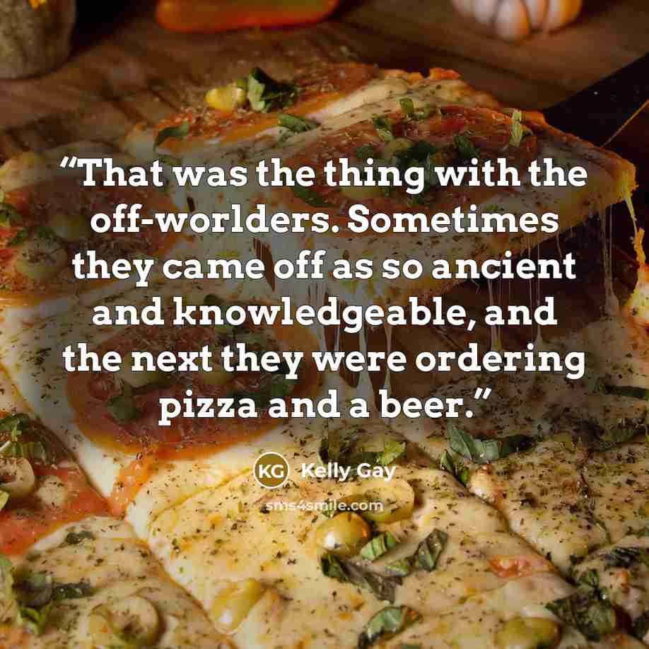 “That was the thing with the off-worlders. Sometimes they came off as so ancient and knowledgeable, and the next they were ordering pizza and a beer.” quote by Kelly Gay