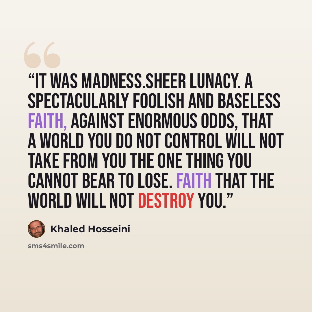 “It was madness.Sheer lunacy. A spectacularly foolish and baseless faith, against enormous odds, that a world you do not control will not take from you the one thing you cannot bear to lose. Faith that the world will not destroy you.” quote by Khaled Hosseini