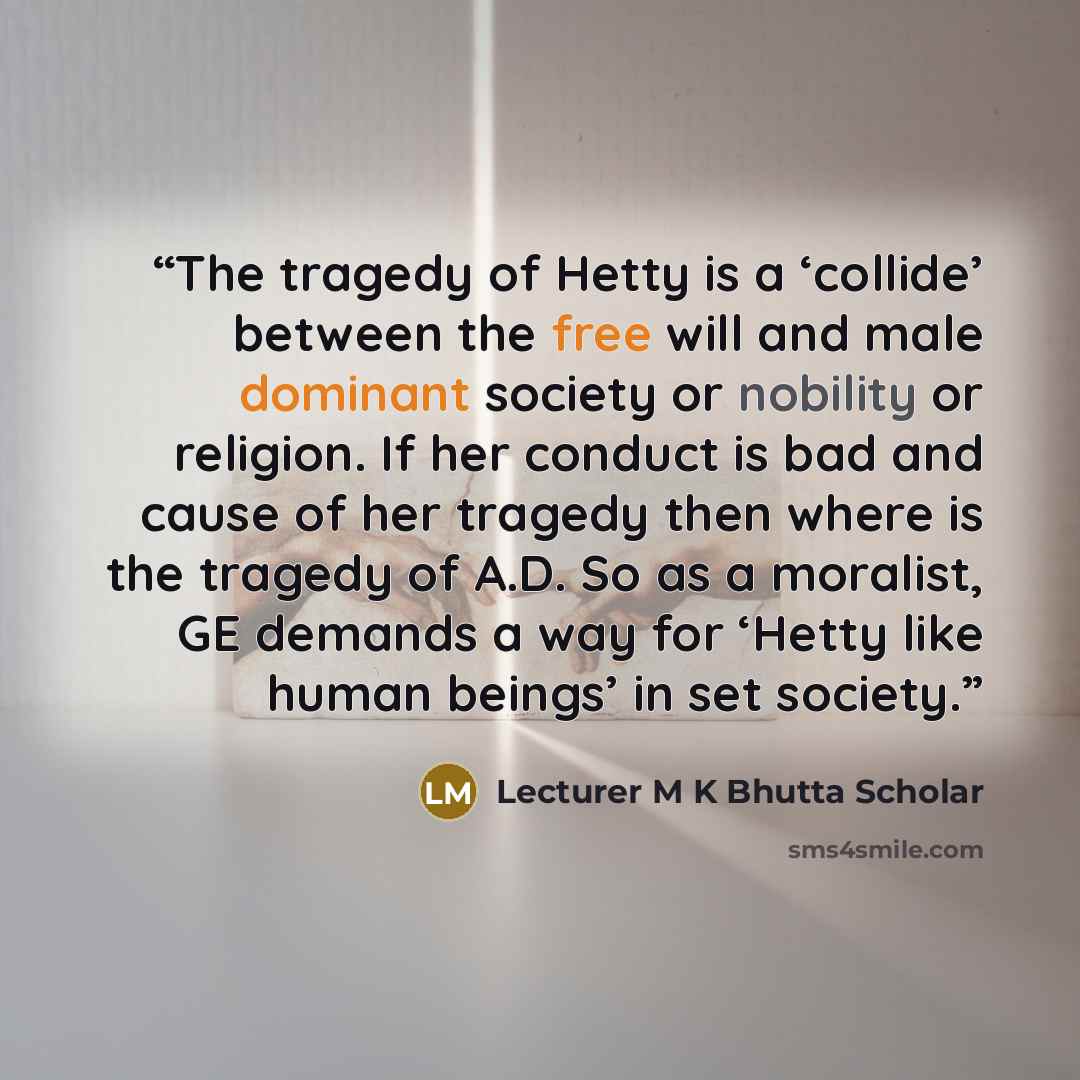 “The tragedy of Hetty is a ‘collide’ between the free will and male dominant society or nobility or religion. If her conduct is bad and cause of her tragedy then where is the tragedy of A.D. So as a moralist, GE demands a way for ‘Hetty like human beings’ in set society.” quote by Lecturer M K Bhutta Scholar