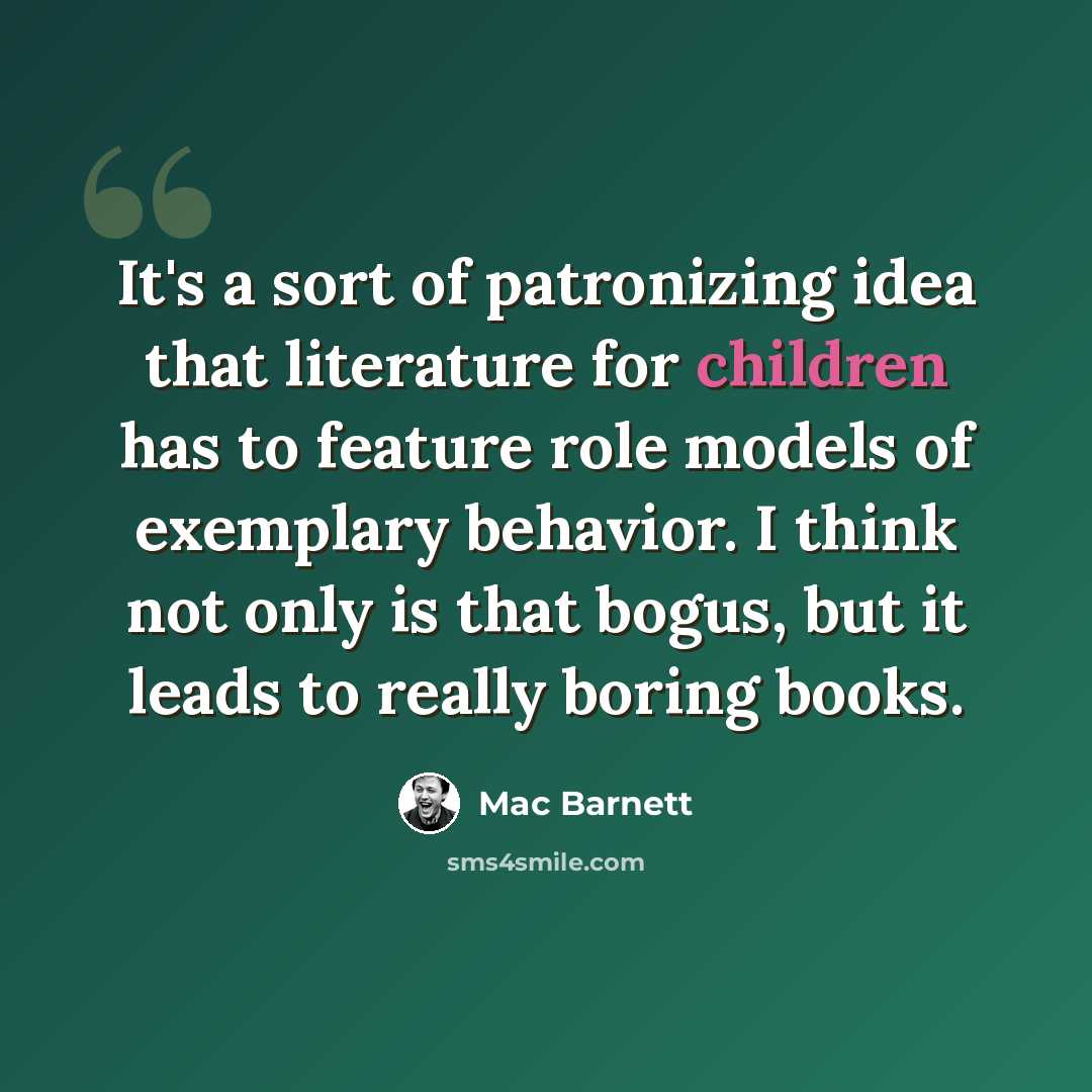 “It's a sort of patronizing idea that literature for children has to feature role models of exemplary behavior. I think not only is that bogus, but it leads to really boring books.” quote by Mac Barnett