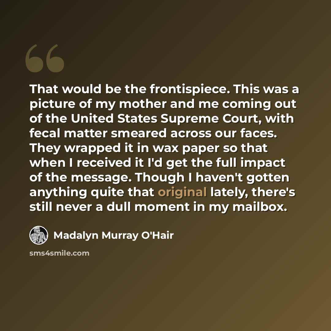 “That would be the frontispiece. This was a picture of my mother and me coming out of the United States Supreme Court, with fecal matter smeared across our faces. They wrapped it in wax paper so that when I received it I'd get the full impact of the message. Though I haven't gotten anything quite…” quote by Madalyn Murray O'Hair