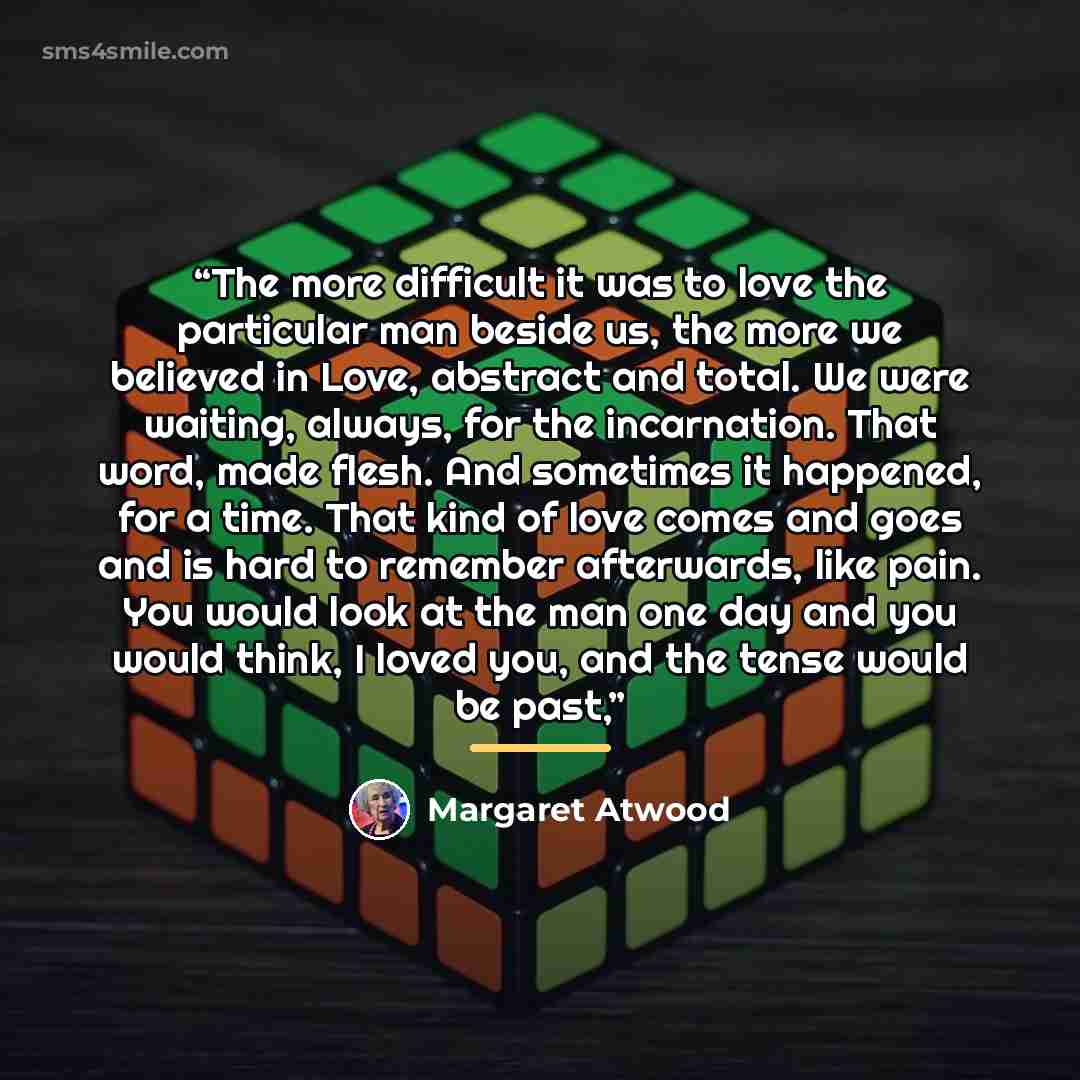 “The more difficult it was to love the particular man beside us, the more we believed in Love, abstract and total. We were waiting, always, for the incarnation. That word, made flesh. And sometimes it happened, for a time. That kind of love comes and goes and is hard to remember afterwards, like…” quote by Margaret Atwood