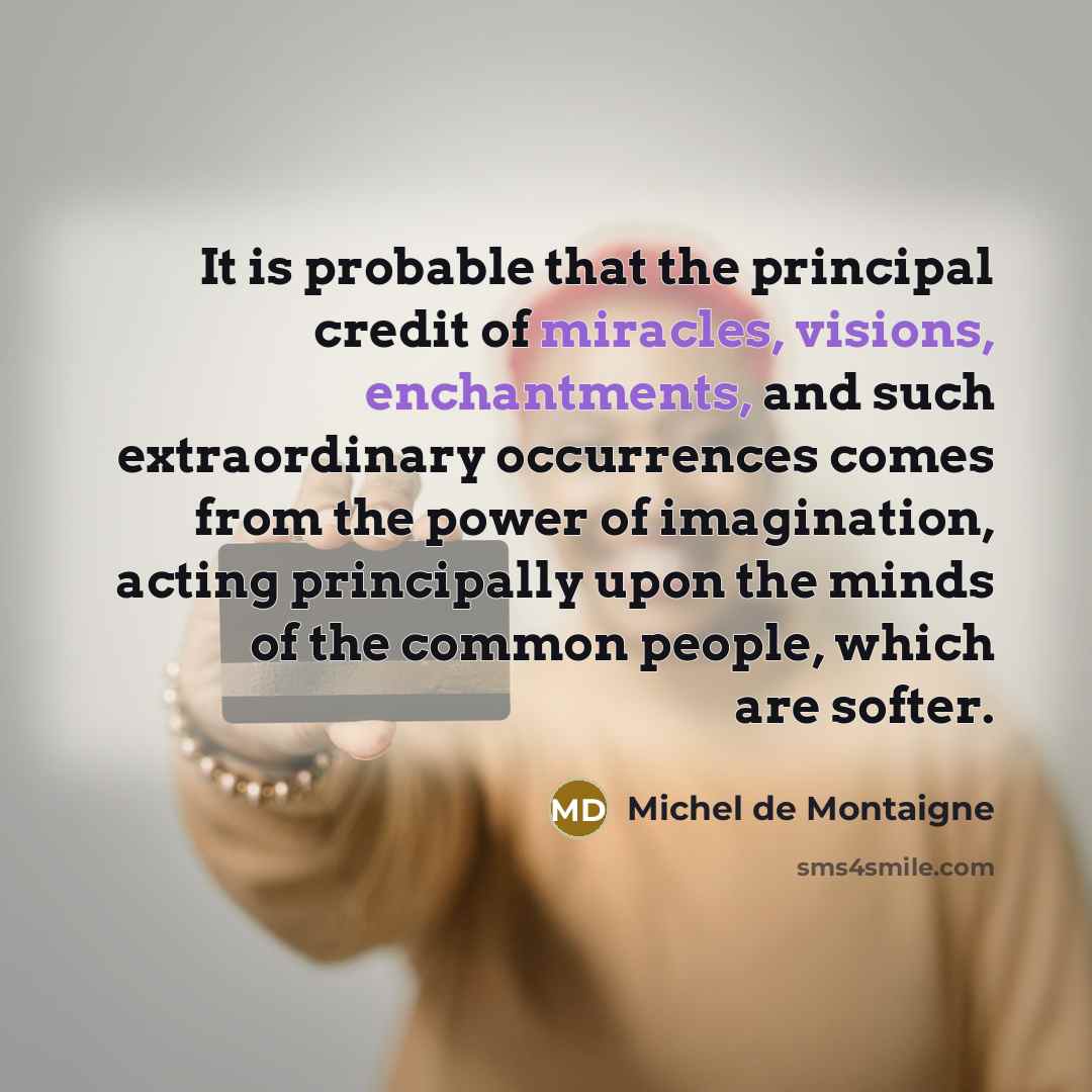 “It is probable that the principal credit of miracles, visions, enchantments, and such extraordinary occurrences comes from the power of imagination, acting principally upon the minds of the common people, which are softer.” quote by Michel de Montaigne