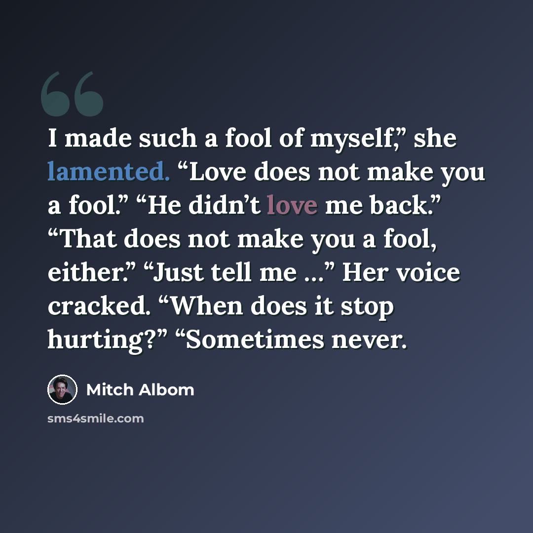 “I made such a fool of myself,” she lamented. “Love does not make you a fool.” “He didn’t love me back.” “That does not make you a fool, either.” “Just tell me …” Her voice cracked. “When does it stop hurting?” “Sometimes never.” quote by Mitch Albom