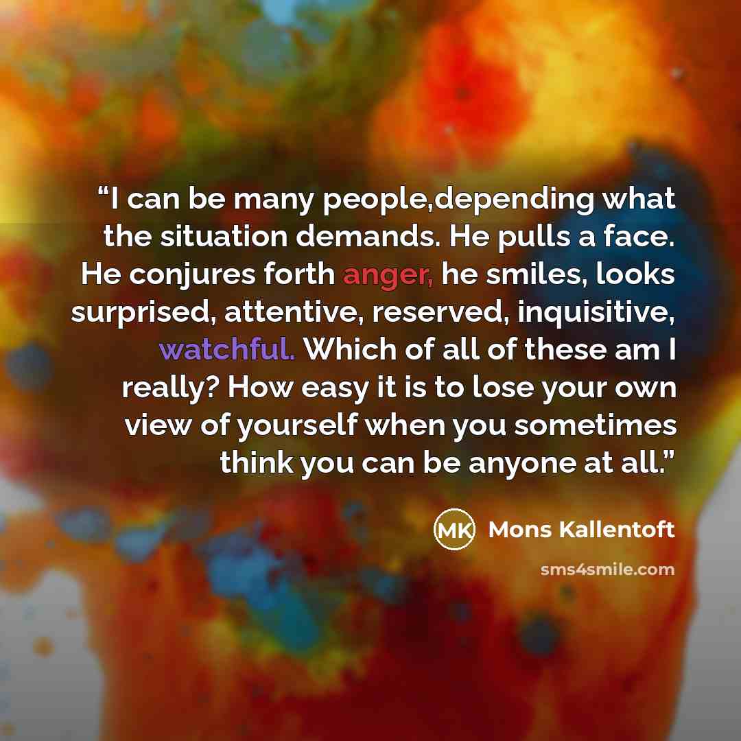“I can be many people,depending what the situation demands. He pulls a face. He conjures forth anger, he smiles, looks surprised, attentive, reserved, inquisitive, watchful. Which of all of these am I really? How easy it is to lose your own view of yourself when you sometimes think you can be…” quote by Mons Kallentoft
