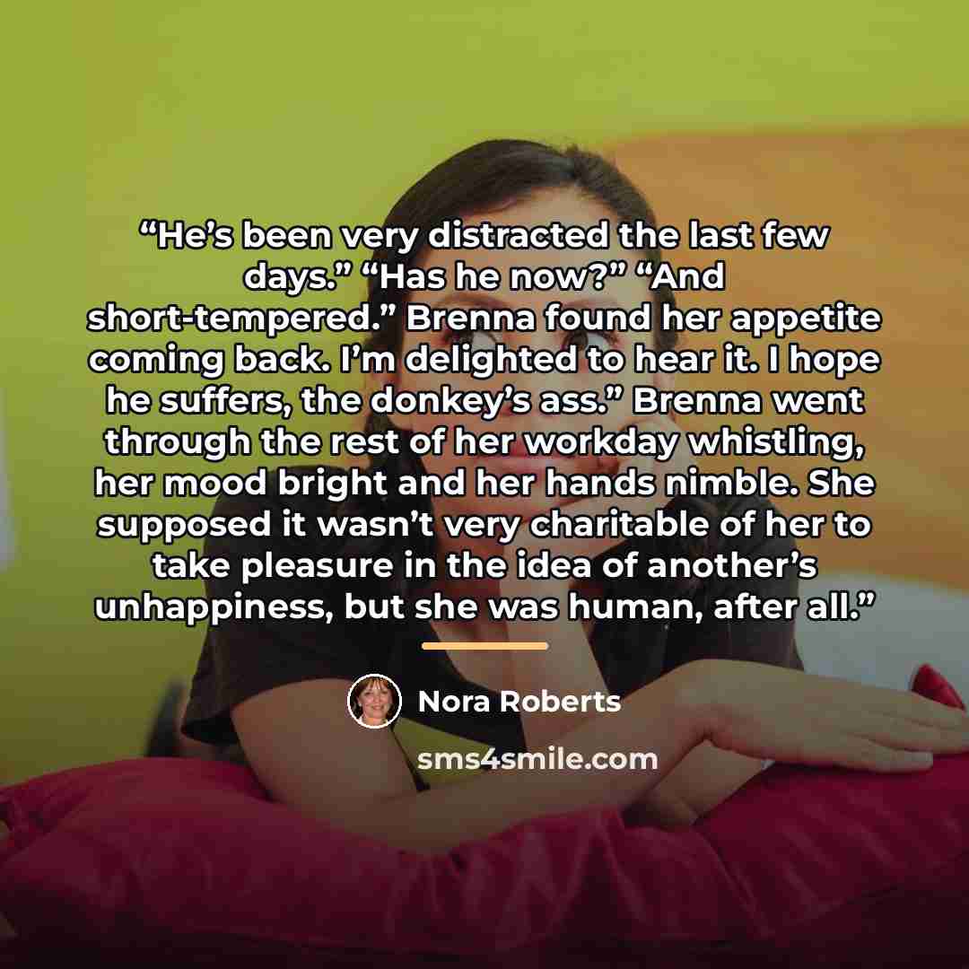 “He’s been very distracted the last few days.” “Has he now?” “And short-tempered.” Brenna found her appetite coming back. I’m delighted to hear it. I hope he suffers, the donkey’s ass.” Brenna went through the rest of her workday whistling, her mood bright and her hands nimble. She supposed it…” quote by Nora Roberts
