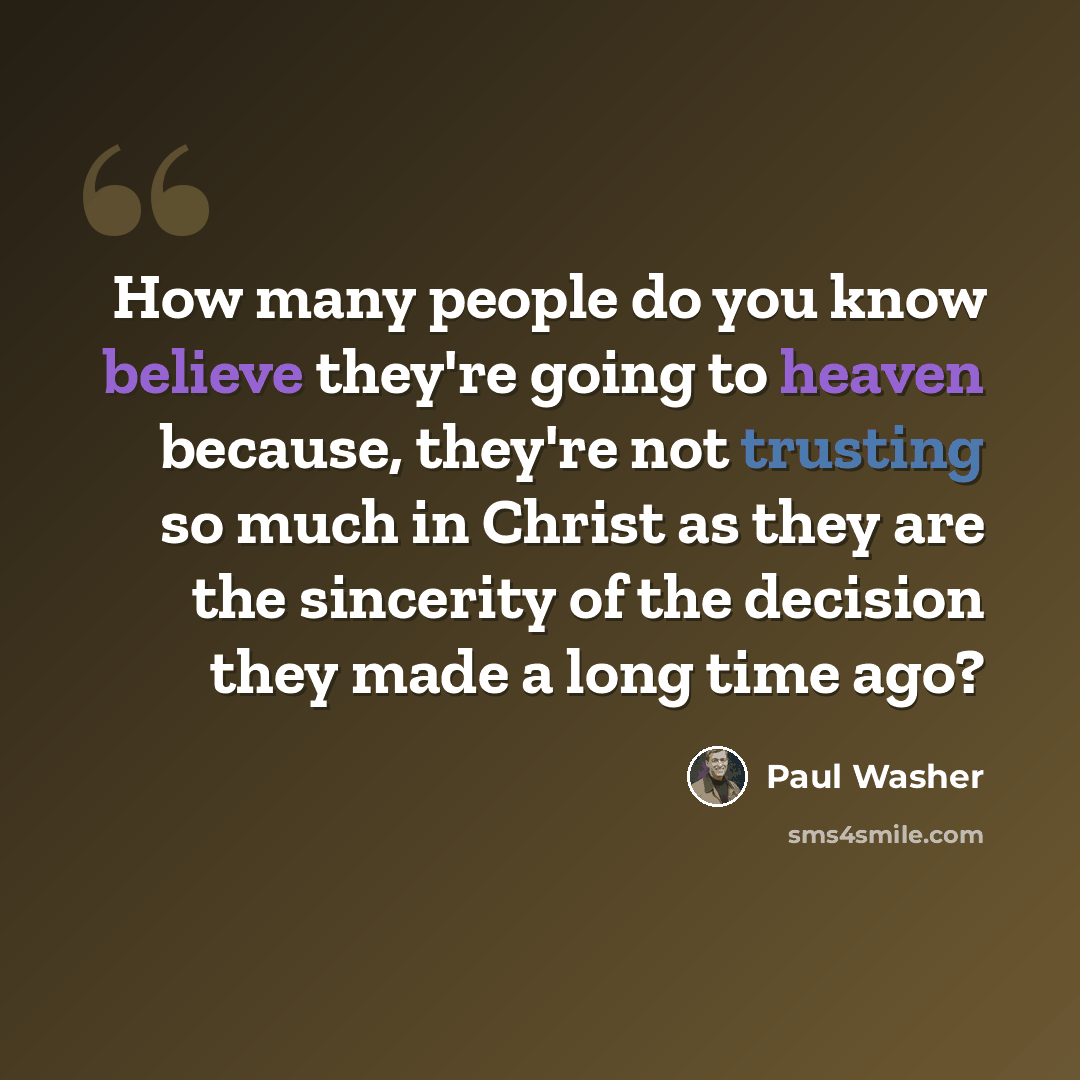 “How many people do you know believe they're going to heaven because, they're not trusting so much in Christ as they are the sincerity of the decision they made a long time ago?” quote by Paul Washer