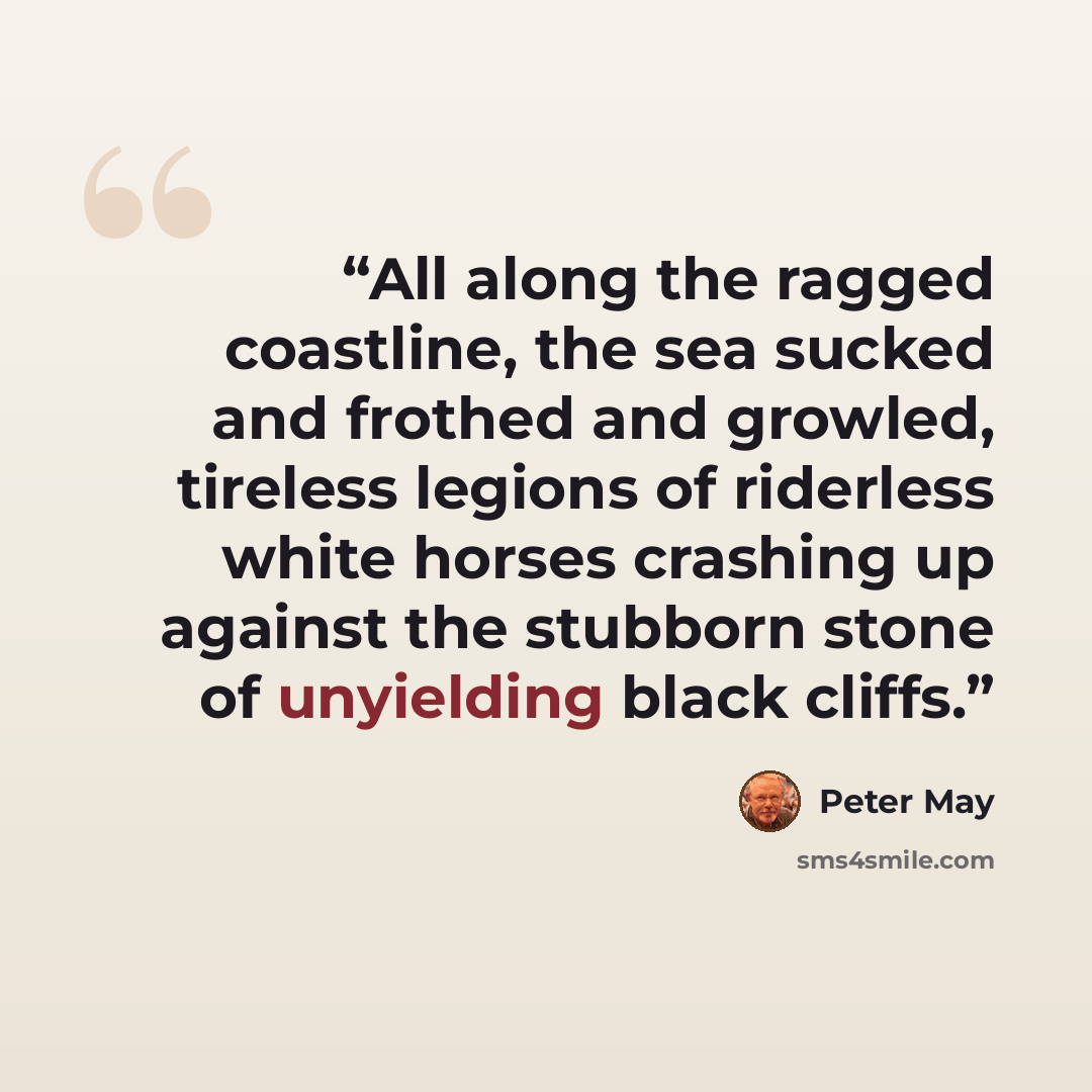 “All along the ragged coastline, the sea sucked and frothed and growled, tireless legions of riderless white horses crashing up against the stubborn stone of unyielding black cliffs.” quote by Peter May