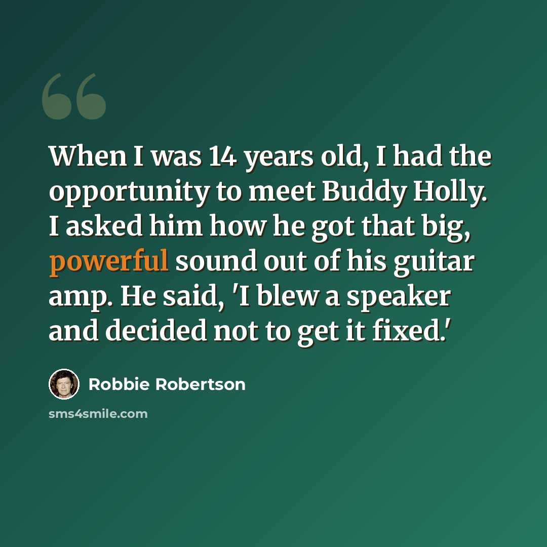 “When I was 14 years old, I had the opportunity to meet Buddy Holly. I asked him how he got that big, powerful sound out of his guitar amp. He said, 'I blew a speaker and decided not to get it fixed.'” quote by Robbie Robertson