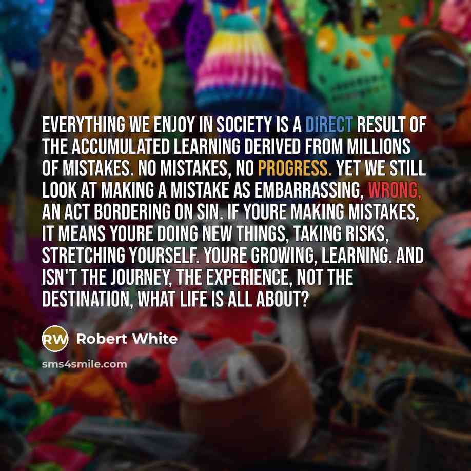 “Everything we enjoy in society is a direct result of the accumulated learning derived from millions of mistakes. No mistakes, no progress. Yet we still look at making a mistake as embarrassing, wrong, an act bordering on sin. If youre making mistakes, it means youre doing new things, taking risks…” quote by Robert White