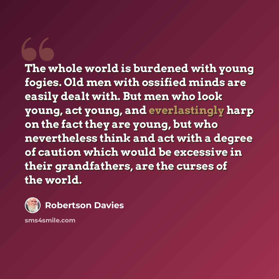 “The whole world is burdened with young fogies. Old men with ossified minds are easily dealt with. But men who look young, act young, and everlastingly harp on the fact they are young, but who nevertheless think and act with a degree of caution which would be excessive in their grandfathers, are…” quote by Robertson Davies