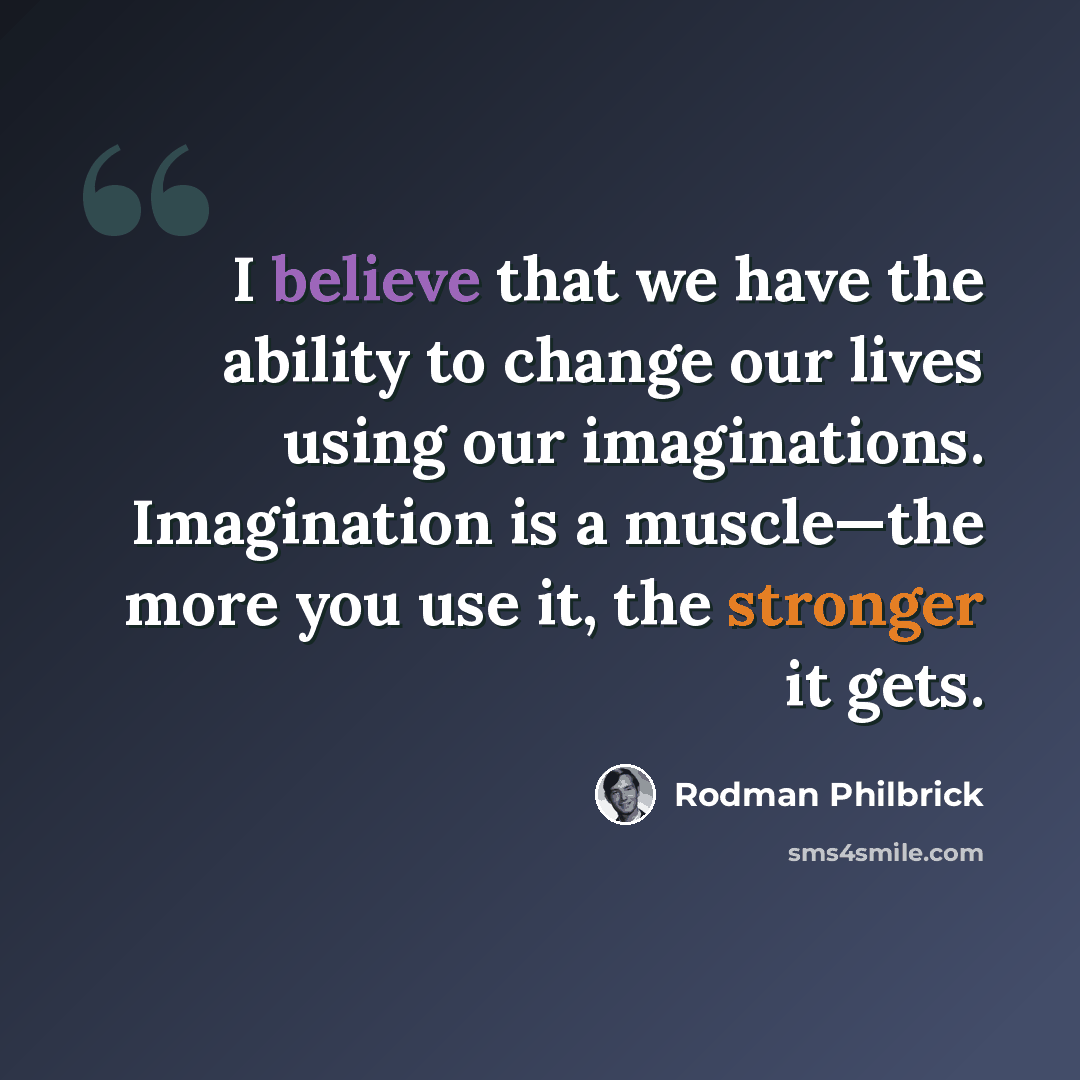 “I believe that we have the ability to change our lives using our imaginations. Imagination is a muscle—the more you use it, the stronger it gets.” quote by Rodman Philbrick