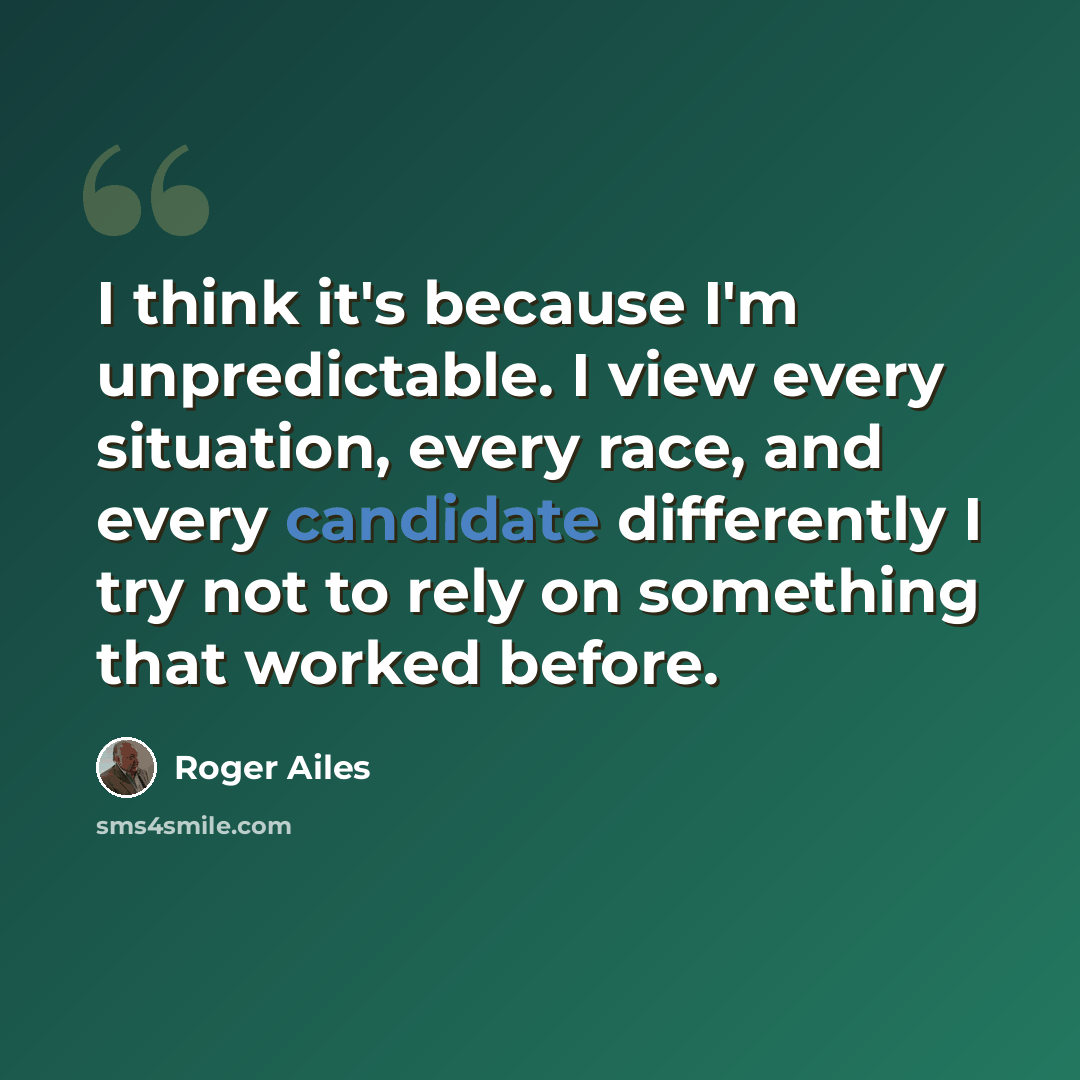 “I think it's because I'm unpredictable. I view every situation, every race, and every candidate differently I try not to rely on something that worked before.” quote by Roger Ailes