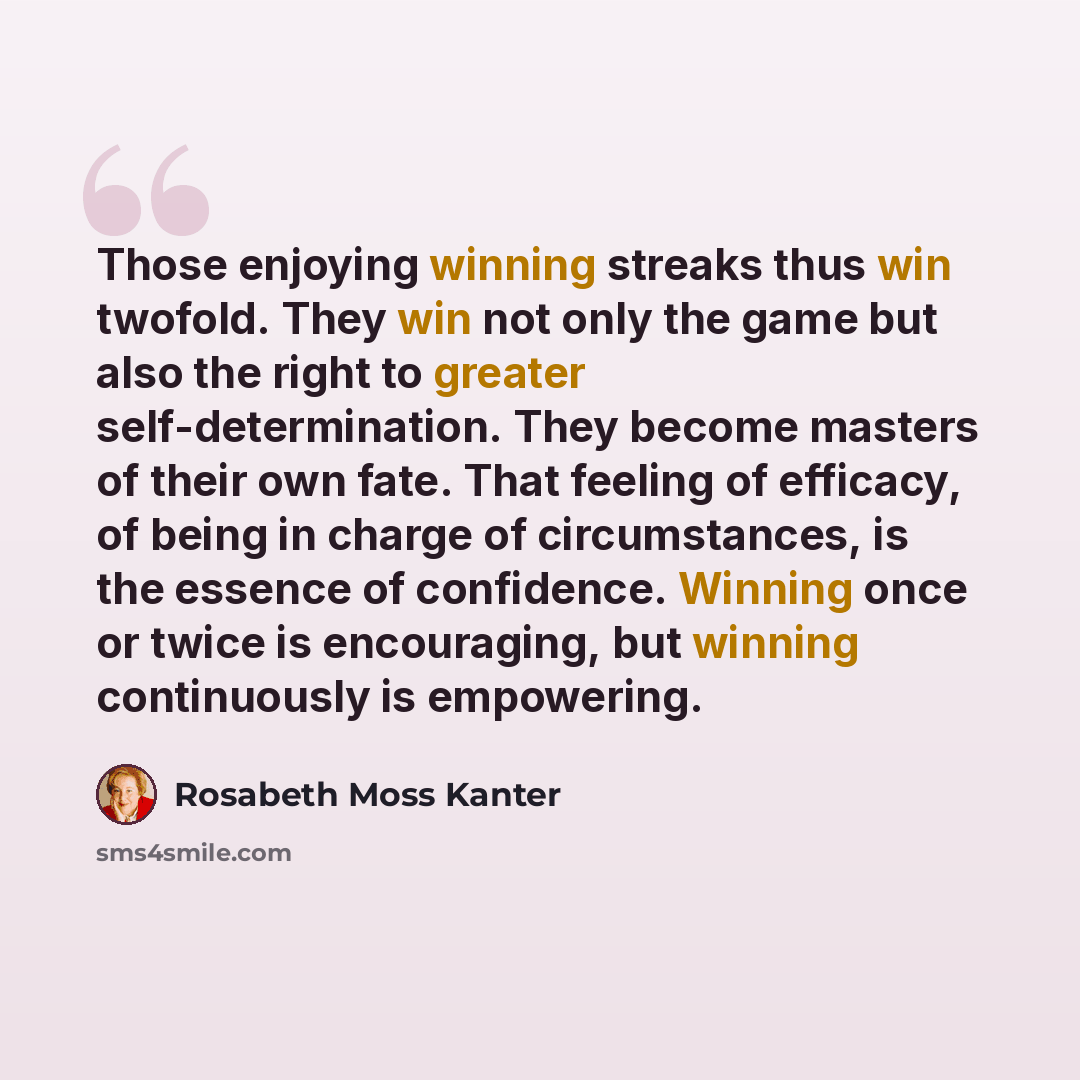 “Those enjoying winning streaks thus win twofold. They win not only the game but also the right to greater self-determination. They become masters of their own fate. That feeling of efficacy, of being in charge of circumstances, is the essence of confidence. Winning once or twice is encouraging…” quote by Rosabeth Moss Kanter