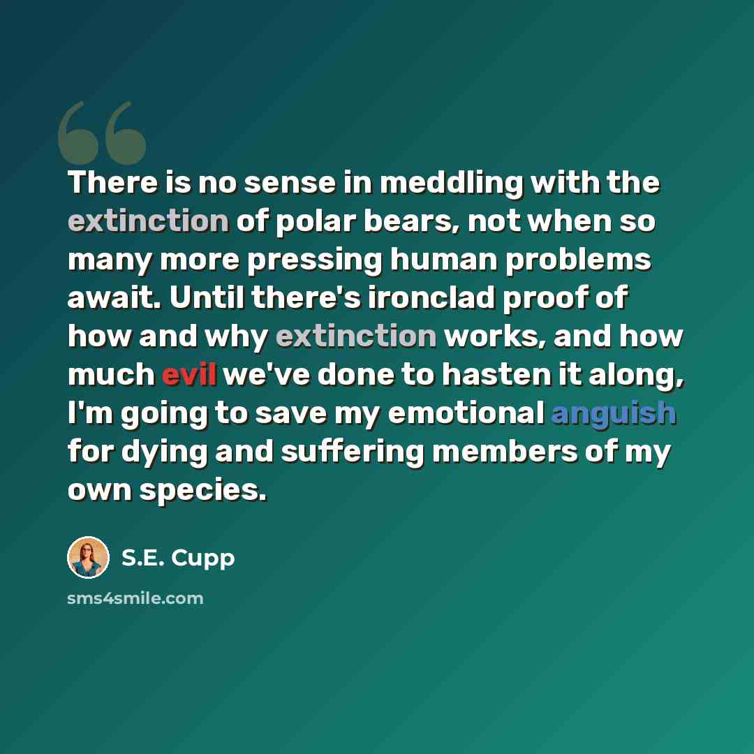 “There is no sense in meddling with the extinction of polar bears, not when so many more pressing human problems await. Until there's ironclad proof of how and why extinction works, and how much evil we've done to hasten it along, I'm going to save my emotional anguish for dying and suffering…” quote by S.E. Cupp