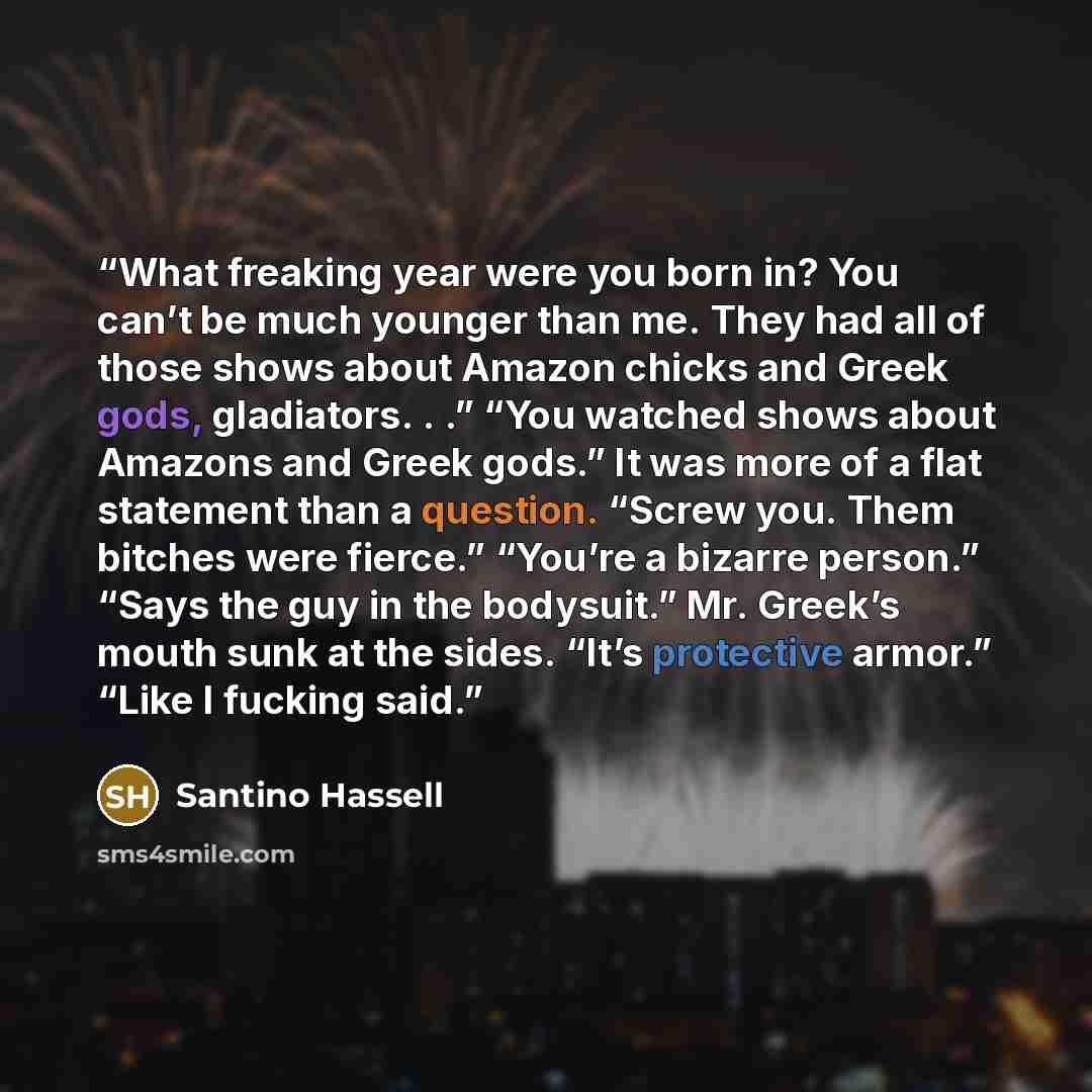 “What freaking year were you born in? You can’t be much younger than me. They had all of those shows about Amazon chicks and Greek gods, gladiators. . .” “You watched shows about Amazons and Greek gods.” It was more of a flat statement than a question. “Screw you. Them bitches were fierce.” “You’re…” quote by Santino Hassell