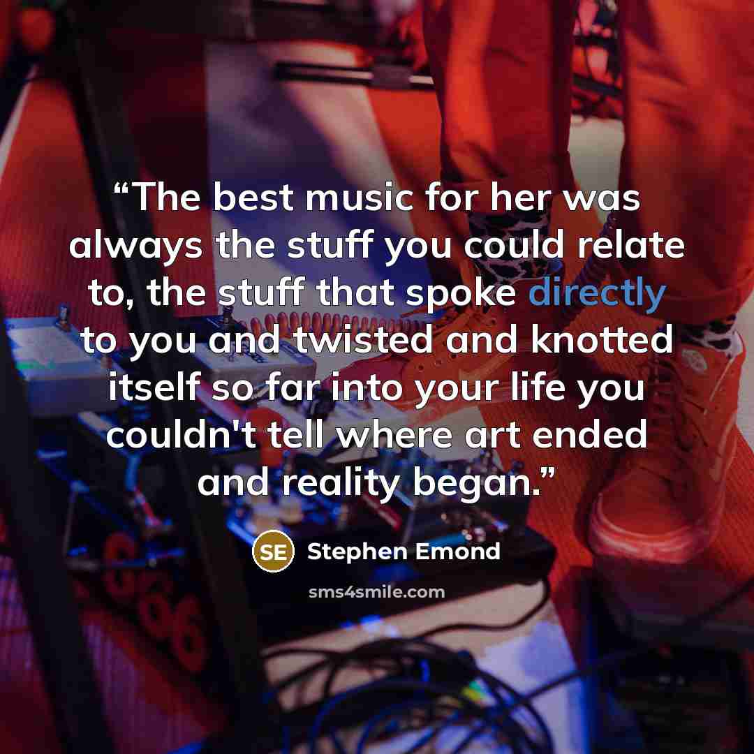 “The best music for her was always the stuff you could relate to, the stuff that spoke directly to you and twisted and knotted itself so far into your life you couldn't tell where art ended and reality began.” quote by Stephen Emond
