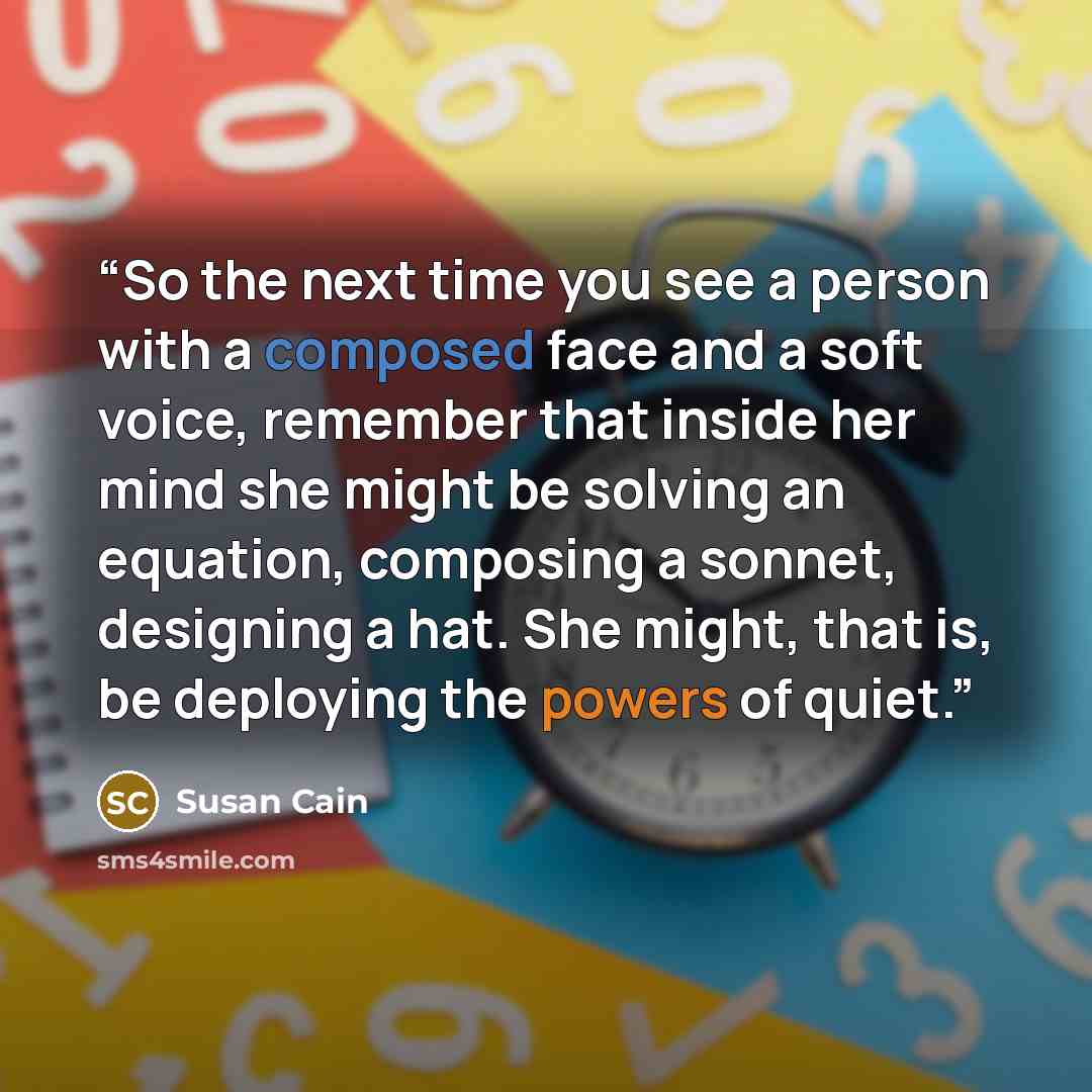 “So the next time you see a person with a composed face and a soft voice, remember that inside her mind she might be solving an equation, composing a sonnet, designing a hat. She might, that is, be deploying the powers of quiet.” quote by Susan Cain