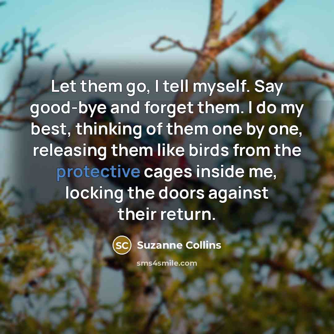 “Let them go, I tell myself. Say good-bye and forget them. I do my best, thinking of them one by one, releasing them like birds from the protective cages inside me, locking the doors against their return.” quote by Suzanne Collins