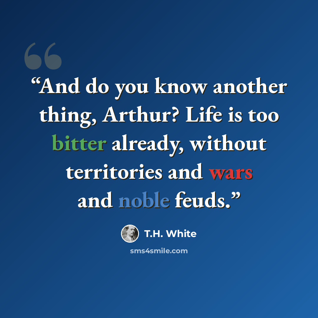 “And do you know another thing, Arthur? Life is too bitter already, without territories and wars and noble feuds.” quote by T.H. White