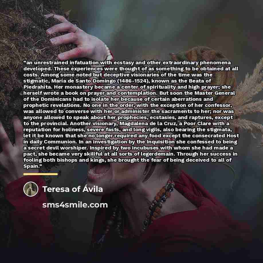 “an unrestrained infatuation with ecstasy and other extraordinary phenomena developed. These experiences were thought of as something to be obtained at all costs. Among some noted but deceptive visionaries of the time was the stigmatic, María de Santo Domingo (1486-1524), known as the Beata of…” quote by Teresa of Ávila