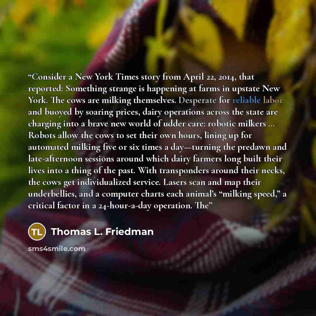 “Consider a New York Times story from April 22, 2014, that reported: Something strange is happening at farms in upstate New York. The cows are milking themselves. Desperate for reliable labor and buoyed by soaring prices, dairy operations across the state are charging into a brave new world of…” quote by Thomas L. Friedman