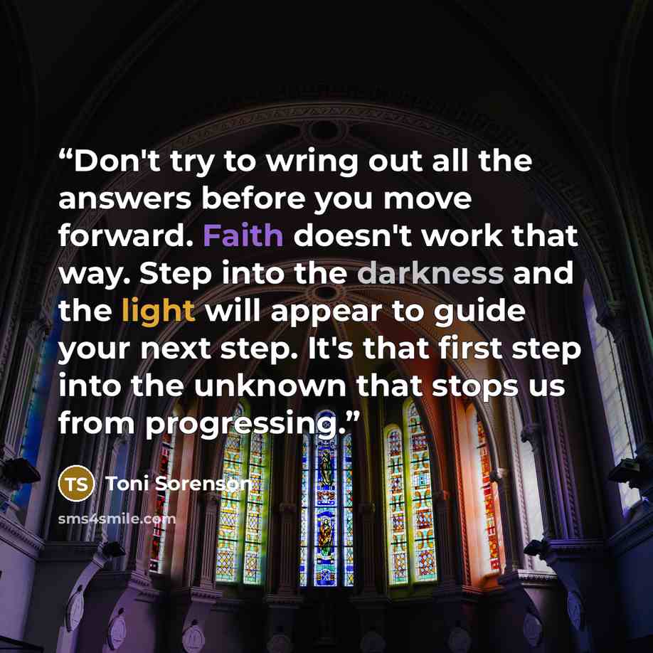 “Don't try to wring out all the answers before you move forward. Faith doesn't work that way. Step into the darkness and the light will appear to guide your next step. It's that first step into the unknown that stops us from progressing.” quote by Toni Sorenson