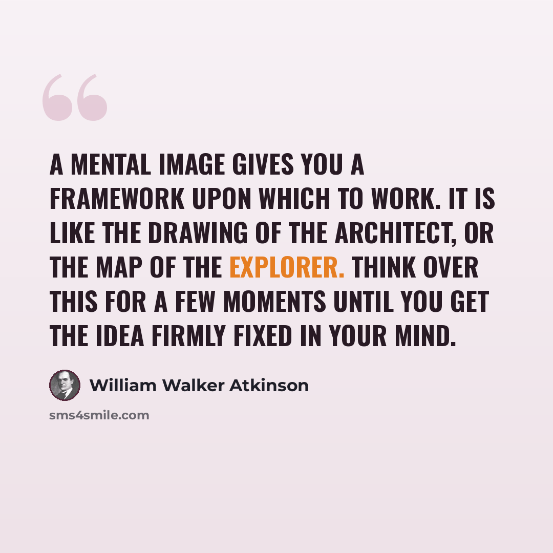 “A mental image gives you a framework upon which to work. It is like the drawing of the architect, or the map of the explorer. Think over this for a few moments until you get the idea firmly fixed in your mind.” quote by William Walker Atkinson