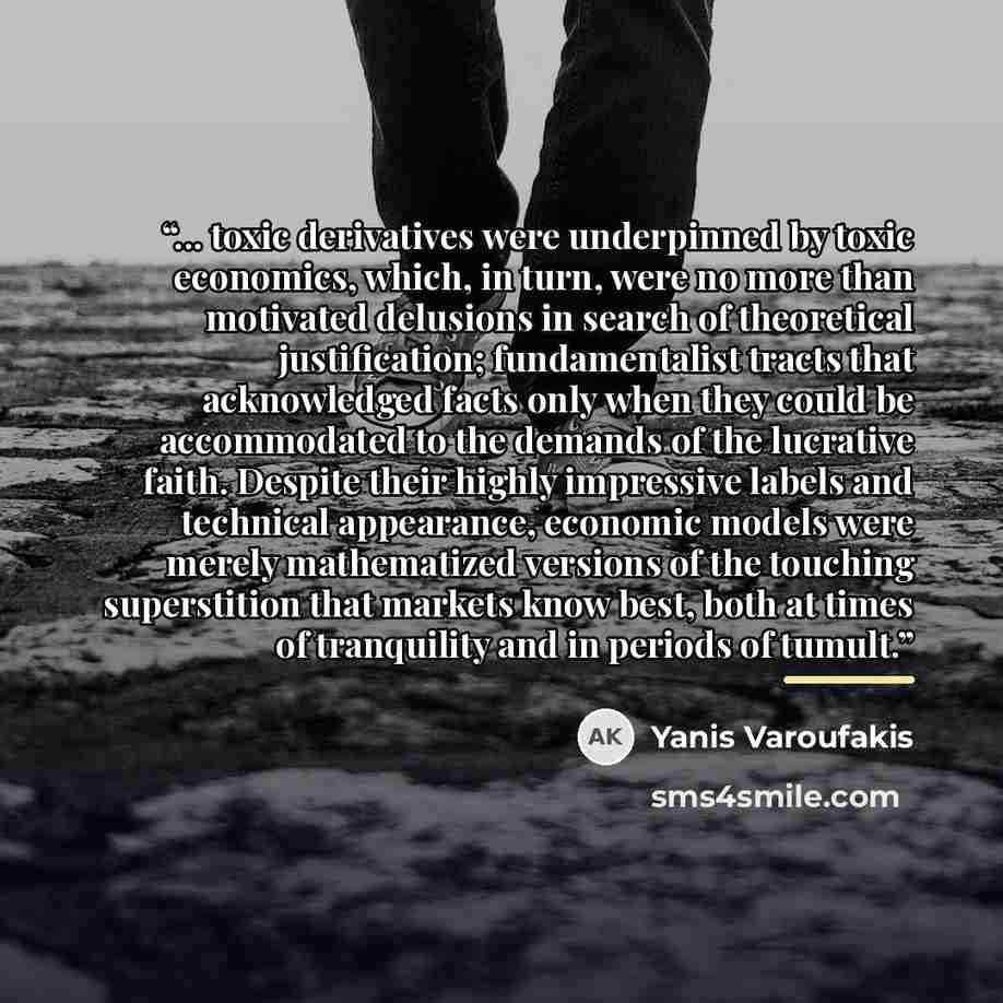 “... toxic derivatives were underpinned by toxic economics, which, in turn, were no more than motivated delusions in search of theoretical justification; fundamentalist tracts that acknowledged facts only when they could be accommodated to the demands of the lucrative faith. Despite their highly…” quote by Yanis Varoufakis