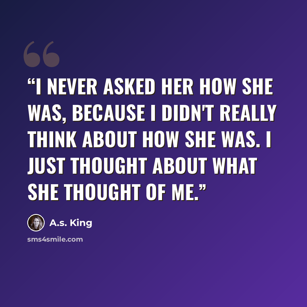 “I never asked her how she was, because I didn't really think about how she was. I just thought about what she thought of me.” quote by A.S. King