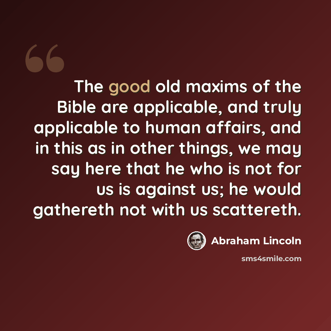 “The good old maxims of the Bible are applicable, and truly applicable to human affairs, and in this as in other things, we may say here that he who is not for us is against us; he would gathereth not with us scattereth.” quote by Abraham Lincoln