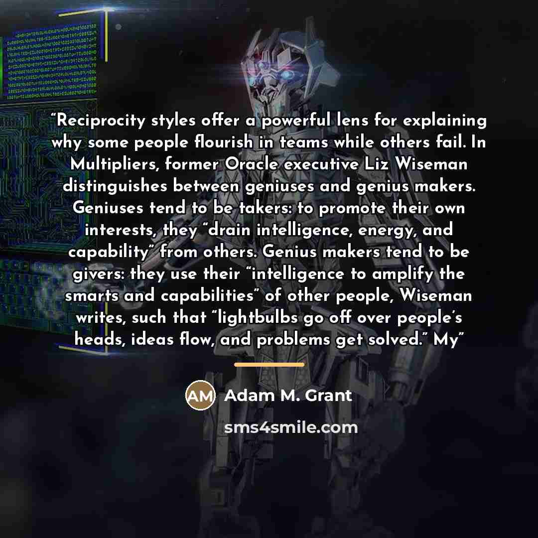 “Reciprocity styles offer a powerful lens for explaining why some people flourish in teams while others fail. In Multipliers, former Oracle executive Liz Wiseman distinguishes between geniuses and genius makers. Geniuses tend to be takers: to promote their own interests, they “drain intelligence…” quote by Adam M. Grant