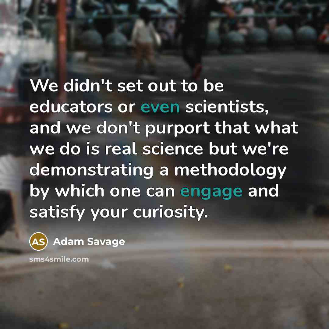 “We didn't set out to be educators or even scientists, and we don't purport that what we do is real science but we're demonstrating a methodology by which one can engage and satisfy your curiosity.” quote by Adam Savage