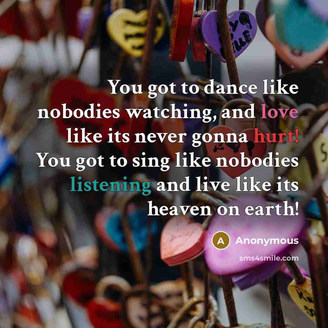 “You got to dance like nobodies watching, and love like its never gonna hurt! You got to sing like nobodies listening and live like its heaven on earth!” quote by Anonymous