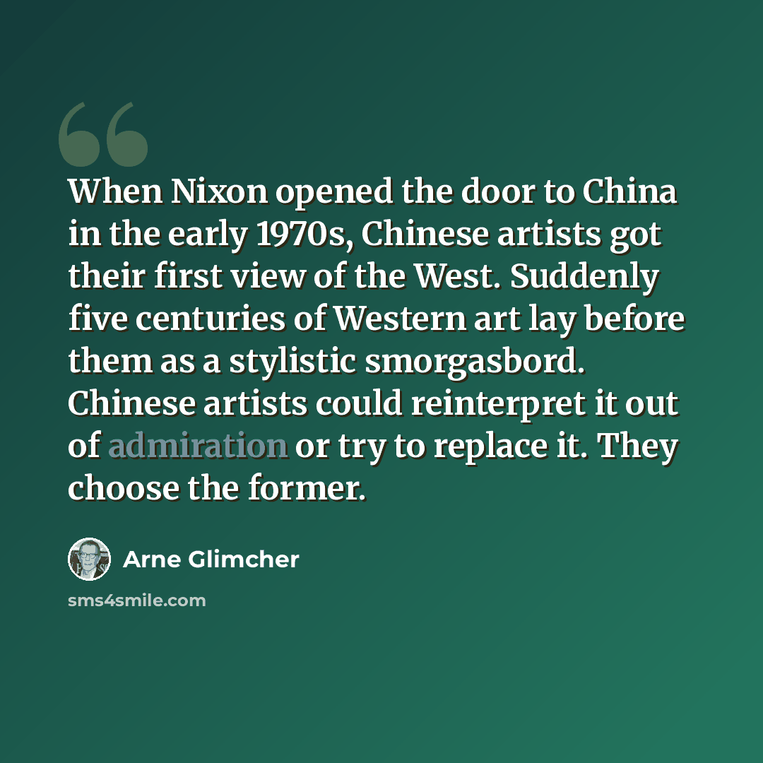 “When Nixon opened the door to China in the early 1970s, Chinese artists got their first view of the West. Suddenly five centuries of Western art lay before them as a stylistic smorgasbord. Chinese artists could reinterpret it out of admiration or try to replace it. They choose the former.” quote by Arne Glimcher